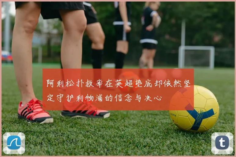 阿利松扑救率在英超垫底却依然坚定守护利物浦的信念与决心
